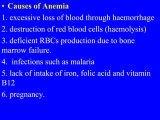 • Causes of Anemia
1. excessive loss of blood through haemorrhage
2. destruction of red blood cells (haemolysis)
3. deficient RBCs production due to bone
marrow failure.
4. infections such as malaria
5. lack of intake of iron, folic acid and vitamin
B12
6. pregnancy.
 