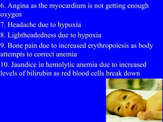 6. Angina as the myocardium is not getting enough
oxygen
7. Headache due to hypoxia
8. Lightheadedness due to hypoxia
9. Bone pain due to increased erythropoiesis as body
attempts to correct anemia
10. Jaundice in hemolytic anemia due to increased
levels of bilirubin as red blood cells break down
 