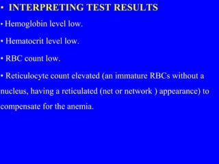 • INTERPRETING TEST RESULTS
• Hemoglobin level low.
• Hematocrit level low.
• RBC count low.
• Reticulocyte count elevated (an immature RBCs without a
nucleus, having a reticulated (net or network ) appearance) to
compensate for the anemia.
 