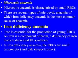 • Microcytic anaemia
• Microcytic anaemia is characterised by small RBCs.
• There are several types of microcytic anaemia of
which iron deficiency anaemia is the most common
cause of anaemia.
• Iron deficiency anaemia
• Iron is essential for the production of young RBCs.
As iron is a component of haem, a deficiency of iron
leads to decreased Hb synthesis.
• In iron deficiency anaemia, the RBCs are small
(microcytic) and pale (hypochromic).
 