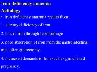 Iron deficiency anaemia
Aetiology
• Iron deficiency anaemia results from:
1. dietary deficiency of iron
2. loss of iron through haemorrhage
3. poor absorption of iron from the gastrointestinal
tract after gastrectomy.
4. increased demands to Iron such as growth and
pregnancy.
 