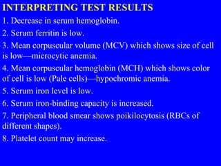 INTERPRETING TEST RESULTS
1. Decrease in serum hemoglobin.
2. Serum ferritin is low.
3. Mean corpuscular volume (MCV) which shows size of cell
is low—microcytic anemia.
4. Mean corpuscular hemoglobin (MCH) which shows color
of cell is low (Pale cells)—hypochromic anemia.
5. Serum iron level is low.
6. Serum iron-binding capacity is increased.
7. Peripheral blood smear shows poikilocytosis (RBCs of
different shapes).
8. Platelet count may increase.
 