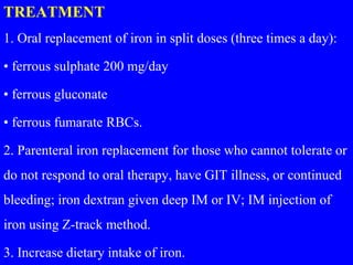 TREATMENT
1. Oral replacement of iron in split doses (three times a day):
• ferrous sulphate 200 mg/day
• ferrous gluconate
• ferrous fumarate RBCs.
2. Parenteral iron replacement for those who cannot tolerate or
do not respond to oral therapy, have GIT illness, or continued
bleeding; iron dextran given deep IM or IV; IM injection of
iron using Z-track method.
3. Increase dietary intake of iron.
 