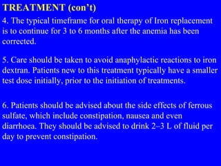 TREATMENT (con’t)
4. The typical timeframe for oral therapy of Iron replacement
is to continue for 3 to 6 months after the anemia has been
corrected.
5. Care should be taken to avoid anaphylactic reactions to iron
dextran. Patients new to this treatment typically have a smaller
test dose initially, prior to the initiation of treatments.
6. Patients should be advised about the side effects of ferrous
sulfate, which include constipation, nausea and even
diarrhoea. They should be advised to drink 2–3 L of fluid per
day to prevent constipation.
 