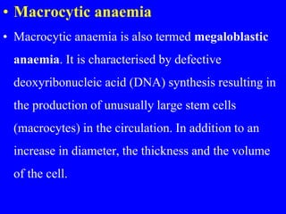 • Macrocytic anaemia
• Macrocytic anaemia is also termed megaloblastic
anaemia. It is characterised by defective
deoxyribonucleic acid (DNA) synthesis resulting in
the production of unusually large stem cells
(macrocytes) in the circulation. In addition to an
increase in diameter, the thickness and the volume
of the cell.
 