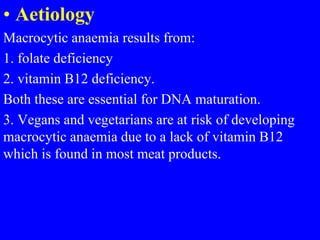 • Aetiology
Macrocytic anaemia results from:
1. folate deficiency
2. vitamin B12 deficiency.
Both these are essential for DNA maturation.
3. Vegans and vegetarians are at risk of developing
macrocytic anaemia due to a lack of vitamin B12
which is found in most meat products.
 