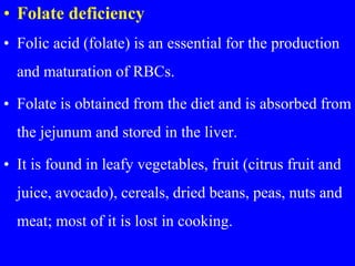 • Folate deficiency
• Folic acid (folate) is an essential for the production
and maturation of RBCs.
• Folate is obtained from the diet and is absorbed from
the jejunum and stored in the liver.
• It is found in leafy vegetables, fruit (citrus fruit and
juice, avocado), cereals, dried beans, peas, nuts and
meat; most of it is lost in cooking.
 