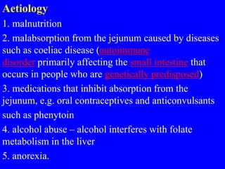Aetiology
1. malnutrition
2. malabsorption from the jejunum caused by diseases
such as coeliac disease (autoimmune
disorder primarily affecting the small intestine that
occurs in people who are genetically predisposed)
3. medications that inhibit absorption from the
jejunum, e.g. oral contraceptives and anticonvulsants
such as phenytoin
4. alcohol abuse – alcohol interferes with folate
metabolism in the liver
5. anorexia.
 