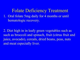 Folate Deficiency Treatment
1. Oral folate 5mg daily for 4 months or until
hematologic recovery.
2. Diet high in in leafy green vegetables such as
such as broccoli and spinach, fruit (citrus fruit and
juice, avocado), cereals, dried beans, peas, nuts
and meat especially liver.
 