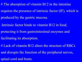 # The absorption of vitamin B12 in the intestine
requires the presence of intrinsic factor (IF), which is
produced by the gastric mucosa.
.Intrinsic factor binds to vitamin B12 in food,
protecting it from gastrointestinal enzymes and
facilitating its absorption.
# Lack of vitamin B12 alters the structure of RBCs
and disrupts the function of the peripheral nerves,
spinal cord and brain.
 