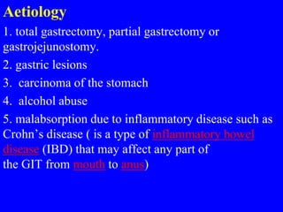 Aetiology
1. total gastrectomy, partial gastrectomy or
gastrojejunostomy.
2. gastric lesions
3. carcinoma of the stomach
4. alcohol abuse
5. malabsorption due to inflammatory disease such as
Crohn’s disease ( is a type of inflammatory bowel
disease (IBD) that may affect any part of
the GIT from mouth to anus)
 