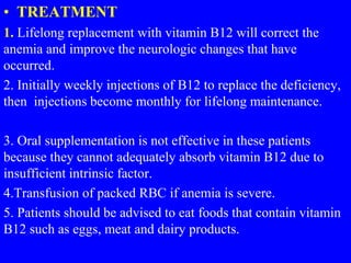 • TREATMENT
1. Lifelong replacement with vitamin B12 will correct the
anemia and improve the neurologic changes that have
occurred.
2. Initially weekly injections of B12 to replace the deficiency,
then injections become monthly for lifelong maintenance.
3. Oral supplementation is not effective in these patients
because they cannot adequately absorb vitamin B12 due to
insufficient intrinsic factor.
4.Transfusion of packed RBC if anemia is severe.
5. Patients should be advised to eat foods that contain vitamin
B12 such as eggs, meat and dairy products.
 