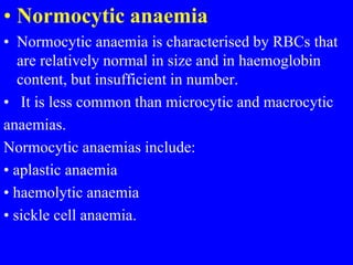 • Normocytic anaemia
• Normocytic anaemia is characterised by RBCs that
are relatively normal in size and in haemoglobin
content, but insufficient in number.
• It is less common than microcytic and macrocytic
anaemias.
Normocytic anaemias include:
• aplastic anaemia
• haemolytic anaemia
• sickle cell anaemia.
 