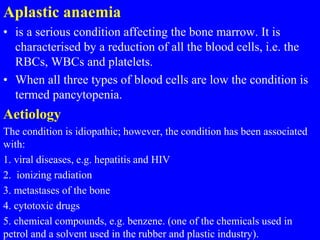 Aplastic anaemia
• is a serious condition affecting the bone marrow. It is
characterised by a reduction of all the blood cells, i.e. the
RBCs, WBCs and platelets.
• When all three types of blood cells are low the condition is
termed pancytopenia.
Aetiology
The condition is idiopathic; however, the condition has been associated
with:
1. viral diseases, e.g. hepatitis and HIV
2. ionizing radiation
3. metastases of the bone
4. cytotoxic drugs
5. chemical compounds, e.g. benzene. (one of the chemicals used in
petrol and a solvent used in the rubber and plastic industry).
 