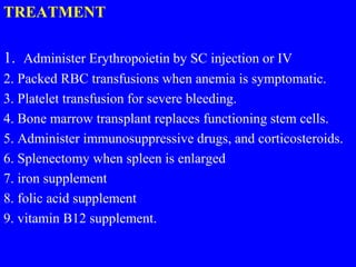 TREATMENT
1. Administer Erythropoietin by SC injection or IV
2. Packed RBC transfusions when anemia is symptomatic.
3. Platelet transfusion for severe bleeding.
4. Bone marrow transplant replaces functioning stem cells.
5. Administer immunosuppressive drugs, and corticosteroids.
6. Splenectomy when spleen is enlarged
7. iron supplement
8. folic acid supplement
9. vitamin B12 supplement.
 