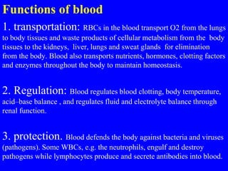 Functions of blood
1. transportation: RBCs in the blood transport O2 from the lungs
to body tissues and waste products of cellular metabolism from the body
tissues to the kidneys, liver, lungs and sweat glands for elimination
from the body. Blood also transports nutrients, hormones, clotting factors
and enzymes throughout the body to maintain homeostasis.
2. Regulation: Blood regulates blood clotting, body temperature,
acid–base balance , and regulates fluid and electrolyte balance through
renal function.
3. protection. Blood defends the body against bacteria and viruses
(pathogens). Some WBCs, e.g. the neutrophils, engulf and destroy
pathogens while lymphocytes produce and secrete antibodies into blood.
 