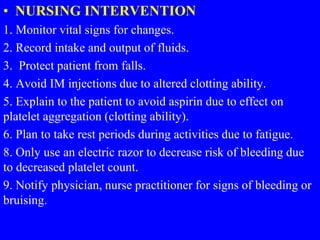 • NURSING INTERVENTION
1. Monitor vital signs for changes.
2. Record intake and output of fluids.
3. Protect patient from falls.
4. Avoid IM injections due to altered clotting ability.
5. Explain to the patient to avoid aspirin due to effect on
platelet aggregation (clotting ability).
6. Plan to take rest periods during activities due to fatigue.
8. Only use an electric razor to decrease risk of bleeding due
to decreased platelet count.
9. Notify physician, nurse practitioner for signs of bleeding or
bruising.
 