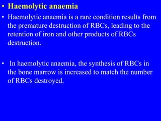 • Haemolytic anaemia
• Haemolytic anaemia is a rare condition results from
the premature destruction of RBCs, leading to the
retention of iron and other products of RBCs
destruction.
• In haemolytic anaemia, the synthesis of RBCs in
the bone marrow is increased to match the number
of RBCs destroyed.
 