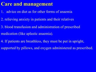 Care and management
1. advice on diet as for other forms of anaemia
2. relieving anxiety in patients and their relatives
3. blood transfusion and administration of prescribed
medication (like aplastic anaemia).
4. If patients are breathless, they must be put in upright,
supported by pillows, and oxygen administered as prescribed.
 