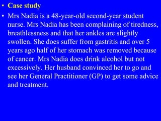 • Case study
• Mrs Nadia is a 48-year-old second-year student
nurse. Mrs Nadia has been complaining of tiredness,
breathlessness and that her ankles are slightly
swollen. She does suffer from gastritis and over 5
years ago half of her stomach was removed because
of cancer. Mrs Nadia does drink alcohol but not
excessively. Her husband convinced her to go and
see her General Practitioner (GP) to get some advice
and treatment.
 