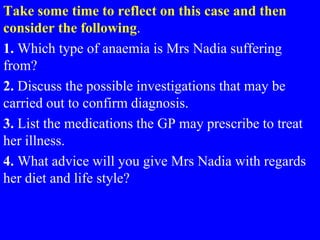 Take some time to reflect on this case and then
consider the following.
1. Which type of anaemia is Mrs Nadia suffering
from?
2. Discuss the possible investigations that may be
carried out to confirm diagnosis.
3. List the medications the GP may prescribe to treat
her illness.
4. What advice will you give Mrs Nadia with regards
her diet and life style?
 