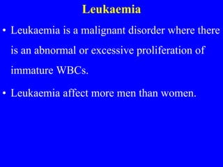 Leukaemia
• Leukaemia is a malignant disorder where there
is an abnormal or excessive proliferation of
immature WBCs.
• Leukaemia affect more men than women.
 