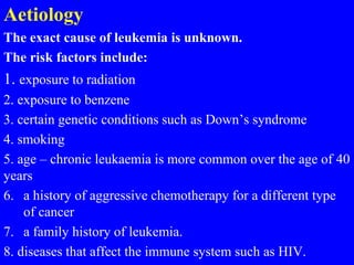 Aetiology
The exact cause of leukemia is unknown.
The risk factors include:
1. exposure to radiation
2. exposure to benzene
3. certain genetic conditions such as Down’s syndrome
4. smoking
5. age – chronic leukaemia is more common over the age of 40
years
6. a history of aggressive chemotherapy for a different type
of cancer
7. a family history of leukemia.
8. diseases that affect the immune system such as HIV.
 