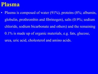 Plasma
• Plasma is composed of water (91%), proteins (8%; albumin,
globulin, prothrombin and fibrinogen), salts (0.9%; sodium
chloride, sodium bicarbonate and others) and the remaining
0.1% is made up of organic materials, e.g. fats, glucose,
urea, uric acid, cholesterol and amino acids.
 