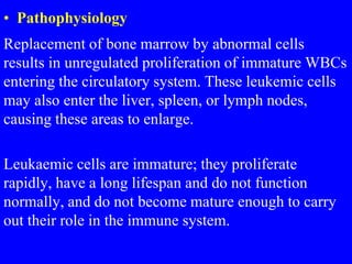• Pathophysiology
Replacement of bone marrow by abnormal cells
results in unregulated proliferation of immature WBCs
entering the circulatory system. These leukemic cells
may also enter the liver, spleen, or lymph nodes,
causing these areas to enlarge.
Leukaemic cells are immature; they proliferate
rapidly, have a long lifespan and do not function
normally, and do not become mature enough to carry
out their role in the immune system.
 