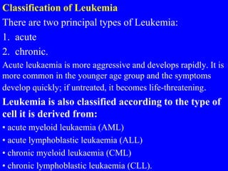 Classification of Leukemia
There are two principal types of Leukemia:
1. acute
2. chronic.
Acute leukaemia is more aggressive and develops rapidly. It is
more common in the younger age group and the symptoms
develop quickly; if untreated, it becomes life-threatening.
Leukemia is also classified according to the type of
cell it is derived from:
• acute myeloid leukaemia (AML)
• acute lymphoblastic leukaemia (ALL)
• chronic myeloid leukaemia (CML)
• chronic lymphoblastic leukaemia (CLL).
 