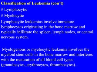 Classification of Leukemia (con’t)
# Lymphocytic
# Myelocytic
Lymphocytic leukemias involve immature
lymphocytes originating in the bone marrow and
typically infiltrate the spleen, lymph nodes, or central
nervous system.
Myelogenous or myelocytic leukemia involves the
myeloid stem cells in the bone marrow and interferes
with the maturation of all blood cell types
(granulocytes, erythrocytes, thrombocytes).
 