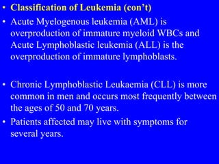 • Classification of Leukemia (con’t)
• Acute Myelogenous leukemia (AML) is
overproduction of immature myeloid WBCs and
Acute Lymphoblastic leukemia (ALL) is the
overproduction of immature lymphoblasts.
• Chronic Lymphoblastic Leukaemia (CLL) is more
common in men and occurs most frequently between
the ages of 50 and 70 years.
• Patients affected may live with symptoms for
several years.
 