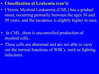 • Classification of Leukemia (con’t)
• Chronic Myeloid Leukaemia (CML) has a gradual
onset, occurring primarily between the ages 30 and
50 years, and the incidence is slightly higher in men.
• In CML, there is uncontrolled production of
myeloid cells.
• These cells are abnormal and are not able to carry
out the normal functions of WBCs, such as fighting
infections.
 