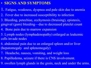 • SIGNS AND SYMPTOMS
1. Fatigue, weakness, dyspnea and pale skin due to anemia
2. Fever due to increased susceptibility to infection
3. Bleeding, petechiae, ecchymosis (bruising), epistaxis,
gingival (gum) bleeding—due to decreased platelet count
4. Bone pain due to marrow expansion
5. Lymph nodes (lymphadenopathy) enlarged as leukemic
cells invade nodes
6. abdominal pain due to an enlarged spleen and/or liver
(hepatomegaly and splenomegaly)
7. Headache, nausea, vomiting, and weight loss
8. Papilledema, seizure if there is CNS involvement.
9. swollen lymph glands in the groin, neck and under the arms.
 
