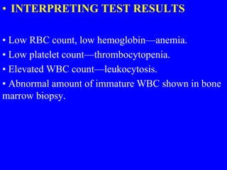 • INTERPRETING TEST RESULTS
• Low RBC count, low hemoglobin—anemia.
• Low platelet count—thrombocytopenia.
• Elevated WBC count—leukocytosis.
• Abnormal amount of immature WBC shown in bone
marrow biopsy.
 