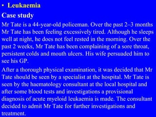 • Leukaemia
Case study
Mr Tate is a 44-year-old policeman. Over the past 2–3 months
Mr Tate has been feeling excessively tired. Although he sleeps
well at night, he does not feel rested in the morning. Over the
past 2 weeks, Mr Tate has been complaining of a sore throat,
persistent colds and mouth ulcers. His wife persuaded him to
see his GP.
After a thorough physical examination, it was decided that Mr
Tate should be seen by a specialist at the hospital. Mr Tate is
seen by the haematology consultant at the local hospital and
after some blood tests and investigations a provisional
diagnosis of acute myeloid leukaemia is made. The consultant
decided to admit Mr Tate for further investigations and
treatment.
 
