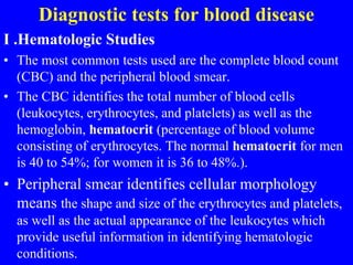 Diagnostic tests for blood disease
I .Hematologic Studies
• The most common tests used are the complete blood count
(CBC) and the peripheral blood smear.
• The CBC identifies the total number of blood cells
(leukocytes, erythrocytes, and platelets) as well as the
hemoglobin, hematocrit (percentage of blood volume
consisting of erythrocytes. The normal hematocrit for men
is 40 to 54%; for women it is 36 to 48%.).
• Peripheral smear identifies cellular morphology
means the shape and size of the erythrocytes and platelets,
as well as the actual appearance of the leukocytes which
provide useful information in identifying hematologic
conditions.
 