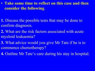 • Take some time to reflect on this case and then
consider the following.
1. Discuss the possible tests that may be done to
confirm diagnosis.
2. What are the risk factors associated with acute
myeloid leukaemia?
3. What advice would you give Mr Tate if he is to
commence chemotherapy?
4. Outline Mr Tate’s care during his stay in hospital.
 