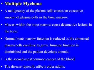 • Multiple Myeloma
• A malignancy of the plasma cells causes an excessive
amount of plasma cells in the bone marrow.
• Masses within the bone marrow cause destructive lesions in
the bone.
• Normal bone marrow function is reduced as the abnormal
plasma cells continue to grow. Immune function is
diminished and the patient develops anemia.
• Is the second-most common cancer of the blood.
• The disease typically affects older adults.
 