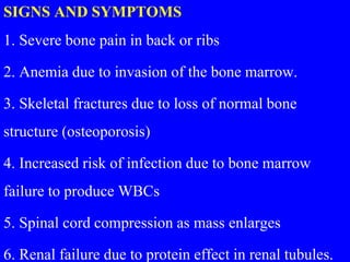SIGNS AND SYMPTOMS
1. Severe bone pain in back or ribs
2. Anemia due to invasion of the bone marrow.
3. Skeletal fractures due to loss of normal bone
structure (osteoporosis)
4. Increased risk of infection due to bone marrow
failure to produce WBCs
5. Spinal cord compression as mass enlarges
6. Renal failure due to protein effect in renal tubules.
 