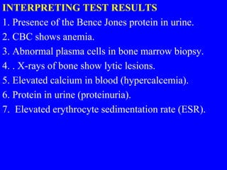 INTERPRETING TEST RESULTS
1. Presence of the Bence Jones protein in urine.
2. CBC shows anemia.
3. Abnormal plasma cells in bone marrow biopsy.
4. . X-rays of bone show lytic lesions.
5. Elevated calcium in blood (hypercalcemia).
6. Protein in urine (proteinuria).
7. Elevated erythrocyte sedimentation rate (ESR).
 