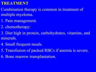 TREATMENT
Combination therapy is common in treatment of
multiple myeloma.
1. Pain management.
2. chemotherapy:
3. Diet high in protein, carbohydrates, vitamins, and
minerals.
4. Small frequent meals.
5. Transfusion of packed RBCs if anemia is severe.
6. Bone marrow transplantation.
 