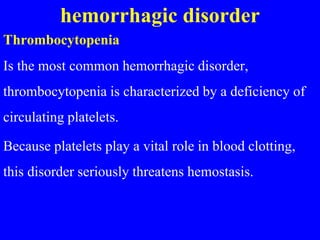 hemorrhagic disorder
Thrombocytopenia
Is the most common hemorrhagic disorder,
thrombocytopenia is characterized by a deficiency of
circulating platelets.
Because platelets play a vital role in blood clotting,
this disorder seriously threatens hemostasis.
 