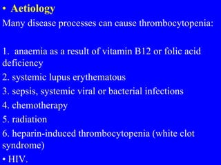 • Aetiology
Many disease processes can cause thrombocytopenia:
1. anaemia as a result of vitamin B12 or folic acid
deficiency
2. systemic lupus erythematous
3. sepsis, systemic viral or bacterial infections
4. chemotherapy
5. radiation
6. heparin-induced thrombocytopenia (white clot
syndrome)
• HIV.
 