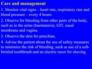 Care and management
1. Monitor vital signs – heart rate, respiratory rate and
blood pressure – every 4 hours.
2. Observe for bleeding from other parts of the body,
such as in the urine (haematuria), GIT, nasal
membrane and vagina.
3. Observe the skin for petechiae.
4. Advise the patient about the use of safety measures
to minimize the risk of bleeding, such as use of a soft-
bristled toothbrush and an electric razor for shaving.
 