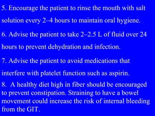 5. Encourage the patient to rinse the mouth with salt
solution every 2–4 hours to maintain oral hygiene.
6. Advise the patient to take 2–2.5 L of fluid over 24
hours to prevent dehydration and infection.
7. Advise the patient to avoid medications that
interfere with platelet function such as aspirin.
8. A healthy diet high in fiber should be encouraged
to prevent constipation. Straining to have a bowel
movement could increase the risk of internal bleeding
from the GIT.
 