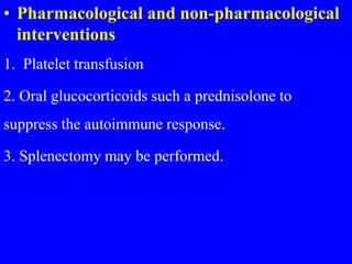 • Pharmacological and non-pharmacological
interventions
1. Platelet transfusion
2. Oral glucocorticoids such a prednisolone to
suppress the autoimmune response.
3. Splenectomy may be performed.
 