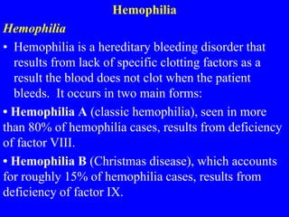 Hemophilia
Hemophilia
• Hemophilia is a hereditary bleeding disorder that
results from lack of specific clotting factors as a
result the blood does not clot when the patient
bleeds. It occurs in two main forms:
• Hemophilia A (classic hemophilia), seen in more
than 80% of hemophilia cases, results from deficiency
of factor VIII.
• Hemophilia B (Christmas disease), which accounts
for roughly 15% of hemophilia cases, results from
deficiency of factor IX.
 