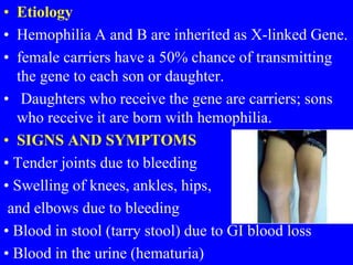 • Etiology
• Hemophilia A and B are inherited as X-linked Gene.
• female carriers have a 50% chance of transmitting
the gene to each son or daughter.
• Daughters who receive the gene are carriers; sons
who receive it are born with hemophilia.
• SIGNS AND SYMPTOMS
• Tender joints due to bleeding
• Swelling of knees, ankles, hips,
and elbows due to bleeding
• Blood in stool (tarry stool) due to GI blood loss
• Blood in the urine (hematuria)
 