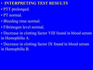 • INTERPRETING TEST RESULTS
• PTT prolonged.
• PT normal.
• Bleeding time normal.
• Fibrinogen level normal.
• Decrease in clotting factor VIII found in blood serum
in Hemophilia A.
• Decrease in clotting factor IX found in blood serum
in Hemophilia B.
 